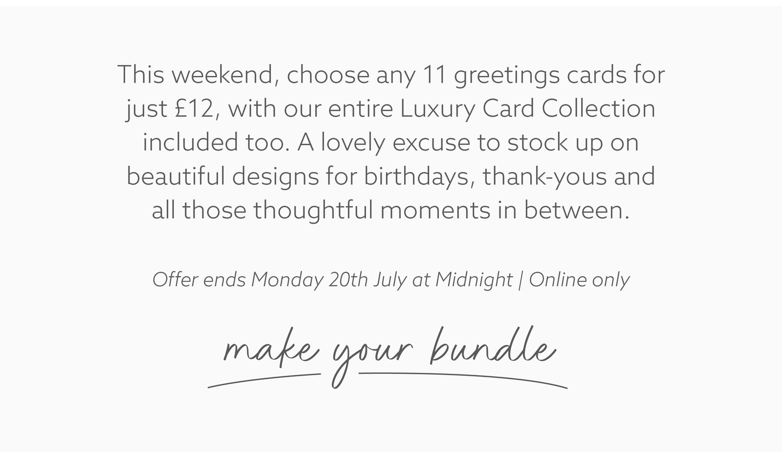 Weekend offer. Choose any 11 greetings cards for just £12, including the entire Luxury Card Collection. A perfect time to stock up on birthday, thank you and everyday cards. Online only. Offer ends Monday.