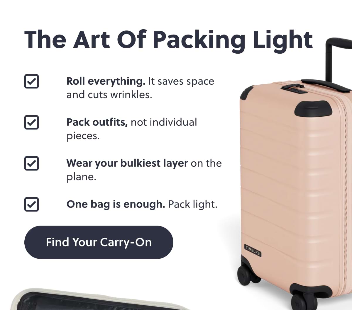 The Art of Packing Light. Roll everything. It saves space and cuts wrinkles. Pack outfits, not individual pieces. Wear your bulkiest layer on the plane. One bag is enough. Pack light. Find Your Carry-On