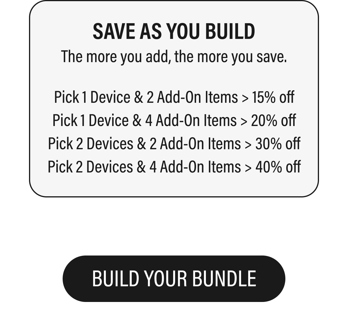 SAVE AS YOU BUILD  The more you add, the more you save.  BUILD YOUR BUNDLE