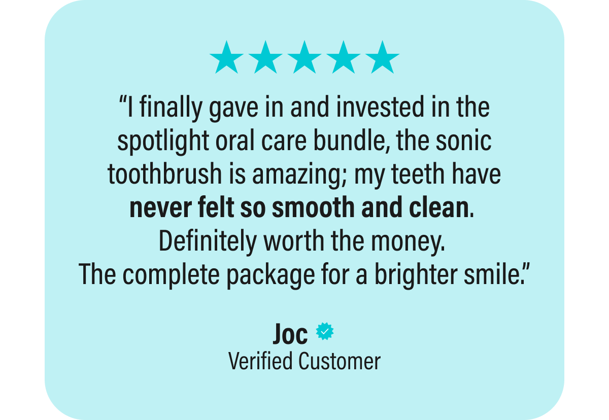 “I finally gave in and invested in the spotlight oral care bundle, the sonic toothbrush is amazing; my teeth have never felt so smooth and clean.  Definitely worth the money.  The complete package for a brighter smile.”  Joc  Verified Customer