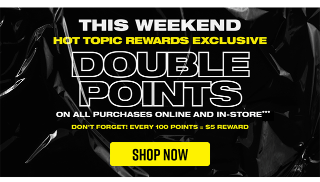 This weekend! Hot Topic Rewards exclusive. Double points on all purchases online and in-store. Don't forget! Every 100 points equals a 5 dollar reward. Shop now.