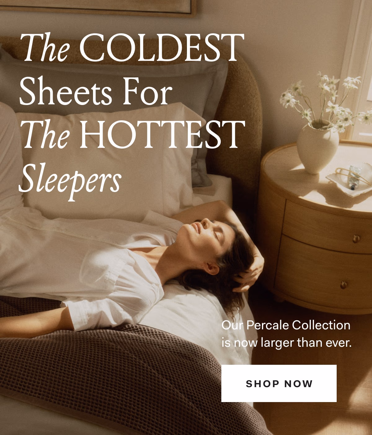 The Coldest Sheets For The Hottest Sleepers Our Percale Collection is now larger than ever. SHOP NOW 