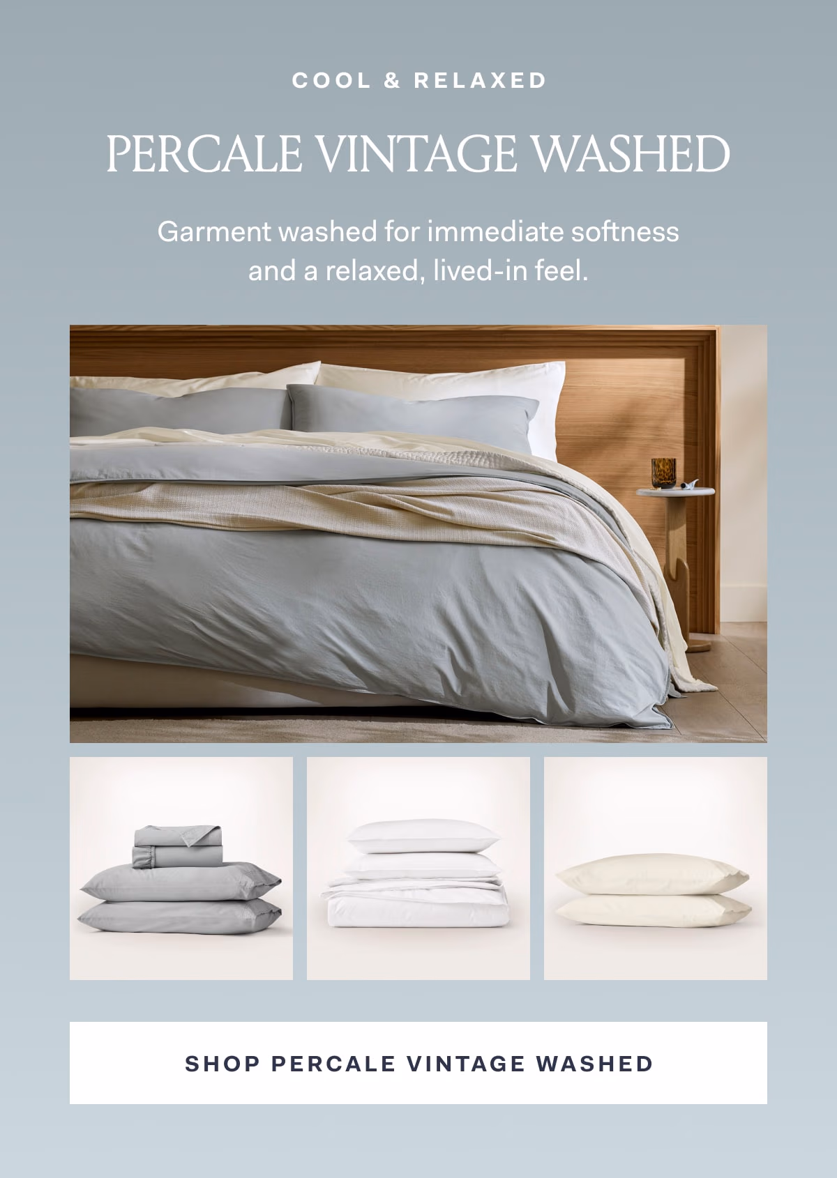 Cool & Relaxed Percale Vintage Washed Garment washed for immediate softness and a relaxed, lived-in feel. Shop Percale Vintage Washed 