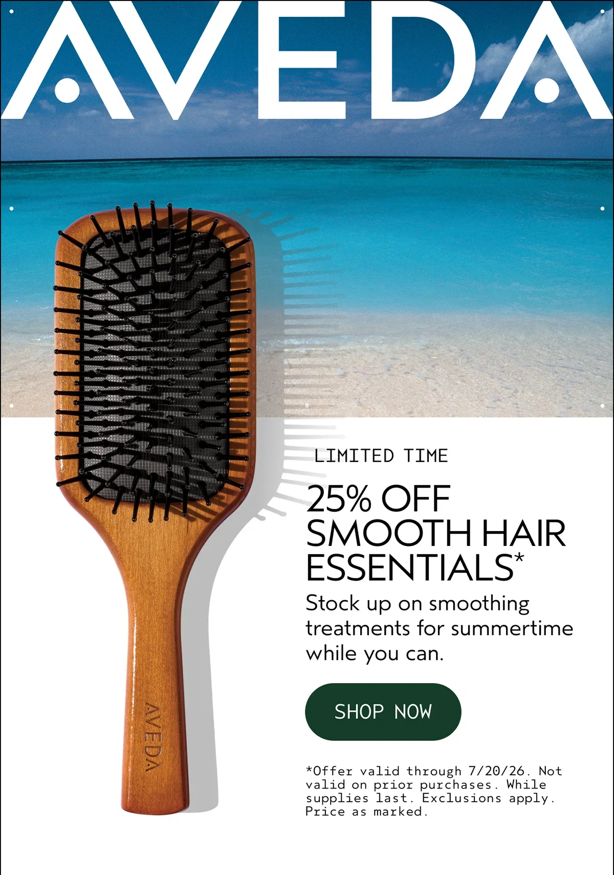 AVEDA | LIMITED TIME | 25% OFF SMOOTH HAIR ESSENTIALS* | Stock up on smoothing treatments for summertime while you can. | SHOP NOW | *Offer valid through 7/20/26. Not valid on prior purchases. While supplies last. Exclusions apply. Price as marked.