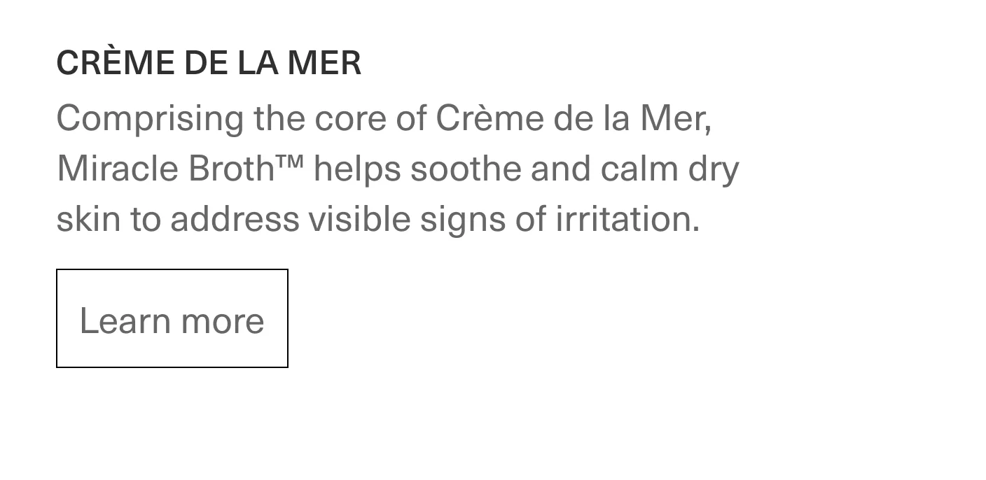 CRÈME DE LA MER - Comprising the core of Crème de la Mer, Miracle Broth™ hepls soothe and calm dry skin to address visible signs of irritation. | Learn more