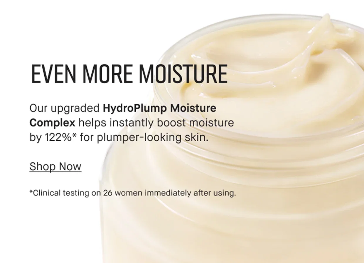 EVEN MORE MOISTURE | Our upgraded HydroPlump Moisture Complex helps instantly boost moisture by 122%* for plumper-looking skin. | Shop Now | *Clinical testing on 26 women immediately after using.