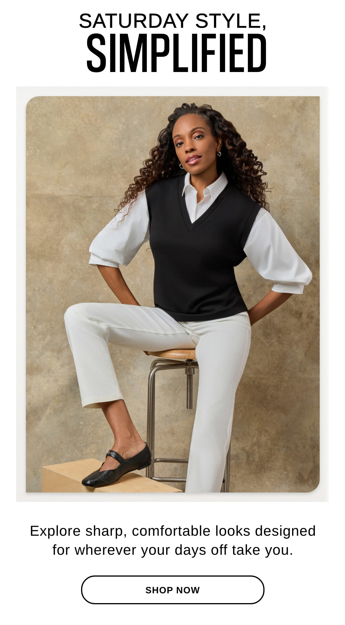 SATURDAY STYLE, SIMPLIFIED Explore sharp, comfortable looks designed for wherever your days off take you. - SHOP NOW >>