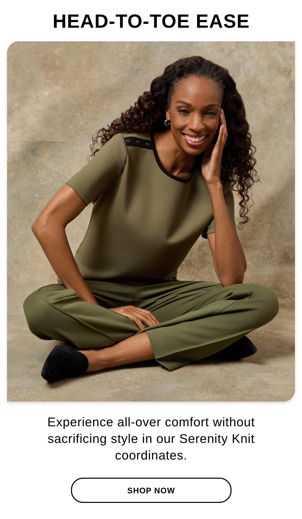 HEAD-TO-TOE-EASE Experience all-over comfort without sacrificing style in our Serenity Knit coordinates. - SHOP NOW >>