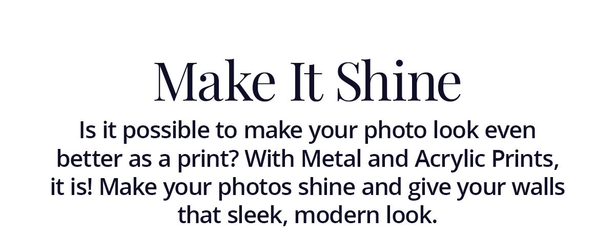 Is it possible to make your photo look even better as a print? With Metal and Acrylic Prints, it is! Make your photos shine and give your walls that sleek, modern look.