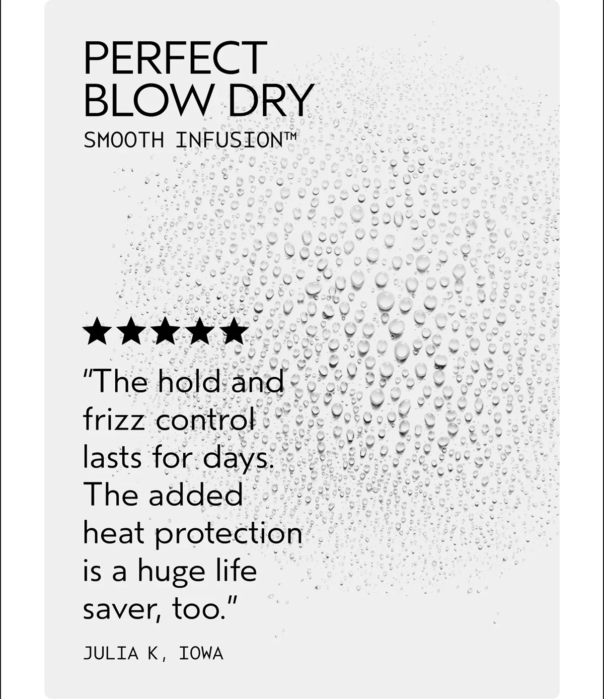 PERFECT BLOW DRY | SMOOTH INFUSION™ | “The hold and frizz control lasts for days. The added heat protection is a huge life saver, too.” | JULIA K, IOWA