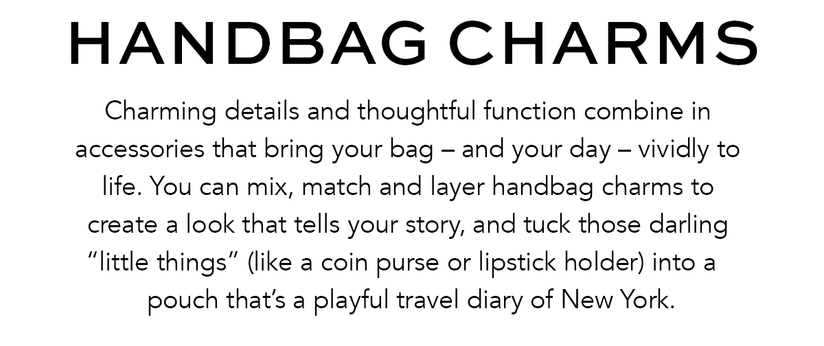 Handbag Charms - Charming details and thoughtful function combine in accessories that bring your bag - and your day - vividly to life. You can mix, match and layer handbag charms to create a look that tells your story, and tuck those darling "little things" (like a coin purse or lipstick holder) into a pouch that's a playful travel diary of New York. - Shop Now