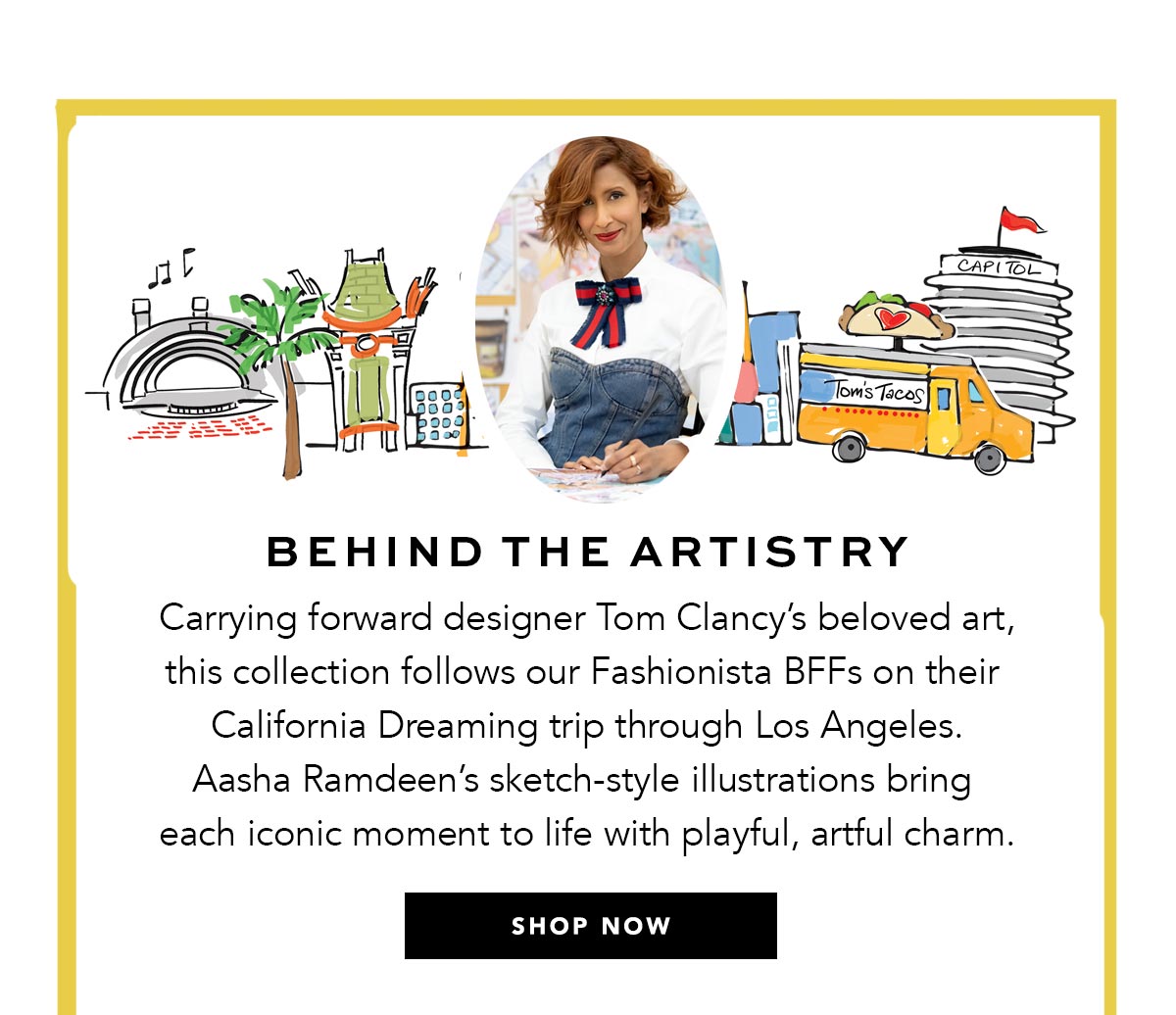 Behind The Artistry - Carrying forward designer Tom Clancy's beloved art, this collection follows our Fashionista B.F.F.s on their California Dreaming trip through Los Angeles. Aasha Ramdeen's sketch-style illustrations bring each iconic moment to life with playful, artful charm. - Shop Now