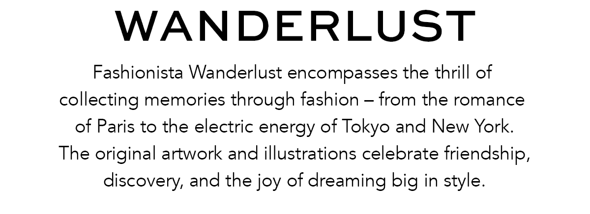 Wanderlust - Fashionista Wanderlust encompasses the thrill of collecting memories through fashion - from the romance of Paris to the electric energy of Tokyo and New York. The original artwork and illustrations celebrate friendship, discovery, and the joy of dreaming big in style. - Shop Now