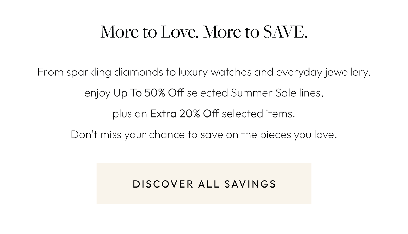 More to Love. More to SAVE.  From sparkling diamonds to luxury watches and everyday jewellery, enjoy Up To 50% Off selected Summer Sale lines, plus an Extra 20% Off selected items. Don't miss your chance to save on the pieces you love.
