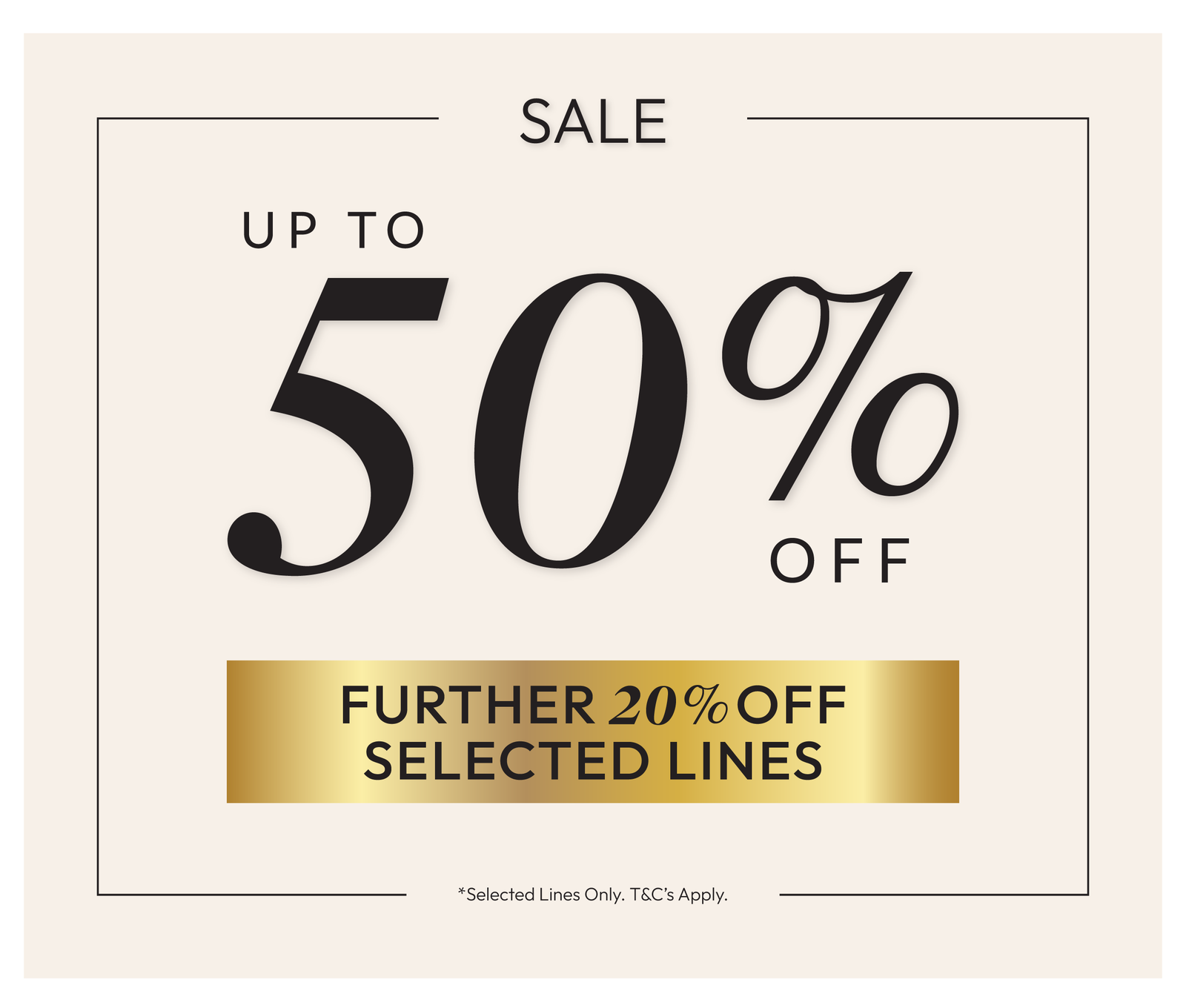 Up to 50% off *Selected Lines Only. T%C's Apply.