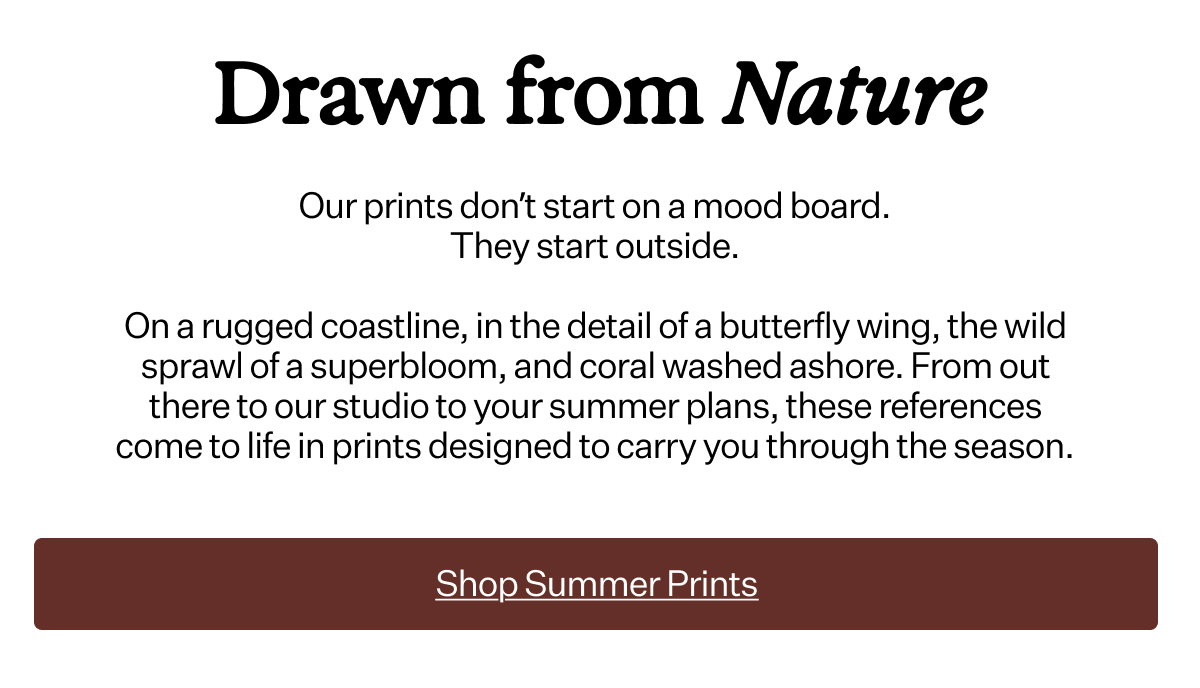 Drawn from Nature
 Our prints don’t start on a mood board. They start outside. On a rugged coastline, in the detail of a butterfly wing, the wild sprawl of a superbloom, and coral washed ashore. From out there to our studio to your summer plans, these references come to life in prints designed to carry you through the season.