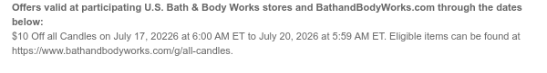 Offers valid at participating U.S. Bath & Body Works stores and BathandBodyWorks.com through the dates below: $10 Off all Candles on July 17, 20226 at 6:00 AM ET to July 20, 2026 at 5:59 AM ET. Eligible items can be found at http://www.bathandbodyworks.com/X/XXXX].