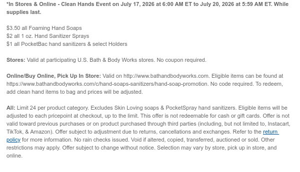 *In Stores & Online - Clean Hands Event on July 17, 2026 at 6:00 AM ET to July 20, 2026 at 5:59 AM ET. While supplies last.  $3.50 all Foaming Hand Soaps $2 all 1 oz. Hand Sanitizer Sprays $1 all PocketBac hand sanitizers & select Holders  Stores: Valid at participating U.S. Bath & Body Works stores. No coupon required.  Online/Buy Online, Pick Up In Store: Valid on http://www.bathandbodyworks.com. Eligible items can be found at https://www.bathandbodyworks.com/c/hand-soaps-promotion. No code required. To redeem, add clean hand items to bag and prices will be adjusted.  All: Limit 24 per product category. Excludes Skin Loving soaps & PocketSpray hand sanitizers. Eligible items will be adjusted to each pricepoint at checkout, up to the limit. This offer is not
 redeemable for cash or gift cards. Offer is not valid toward previous purchases or on product purchased through third parties (including, but not limited to, Instacart, TikTok, & Amazon). Offer subject to adjustment due to returns, cancellations and exchanges. Refer to the return policy for more information. No rain checks issued. Void if altered, copied, transferred, auctioned or sold. Other restrictions may apply. Offer subject to change without notice. Selection may vary by store, pick up in store, and online.