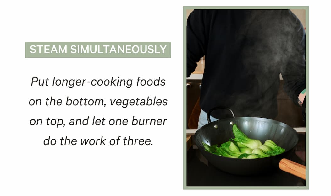 Steam Simultaneously | Put longer-cooking foods on the bottom, vegetables on top, and let one burner do the work of three.