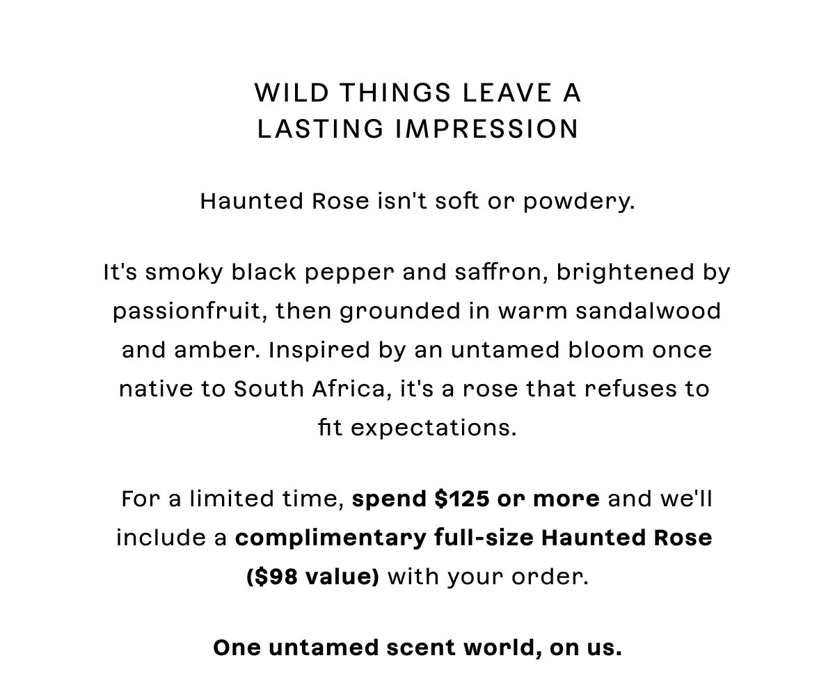 Wild things leave a lasting impression Haunted Rose isn't soft or powdery.  It's smoky black pepper and saffron, brightened by passionfruit, then grounded in warm sandalwood and amber. Inspired by an untamed bloom once native to South Africa, it's a rose that refuses to fit expectations.  For a limited time, spend $125 or more and we'll include a complimentary full-size Haunted Rose with your order.  One untamed scent world, on us.