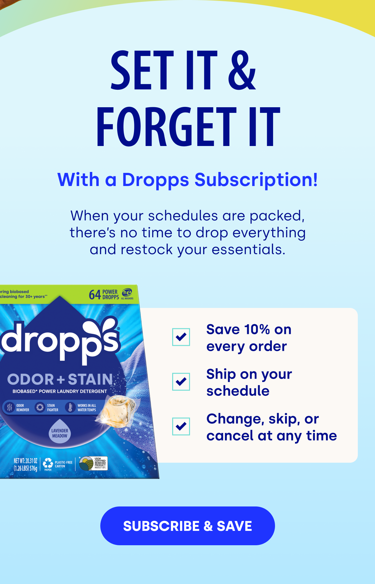 SET IT &  FORGET IT SET IT &  FORGET IT | When your schedules are packed, there’s no time to drop everything and restock your essentials.  Save 10% on  every order Ship on your schedule Change, skip, or cancel at any time [SUBSCRIBE & SAVE]