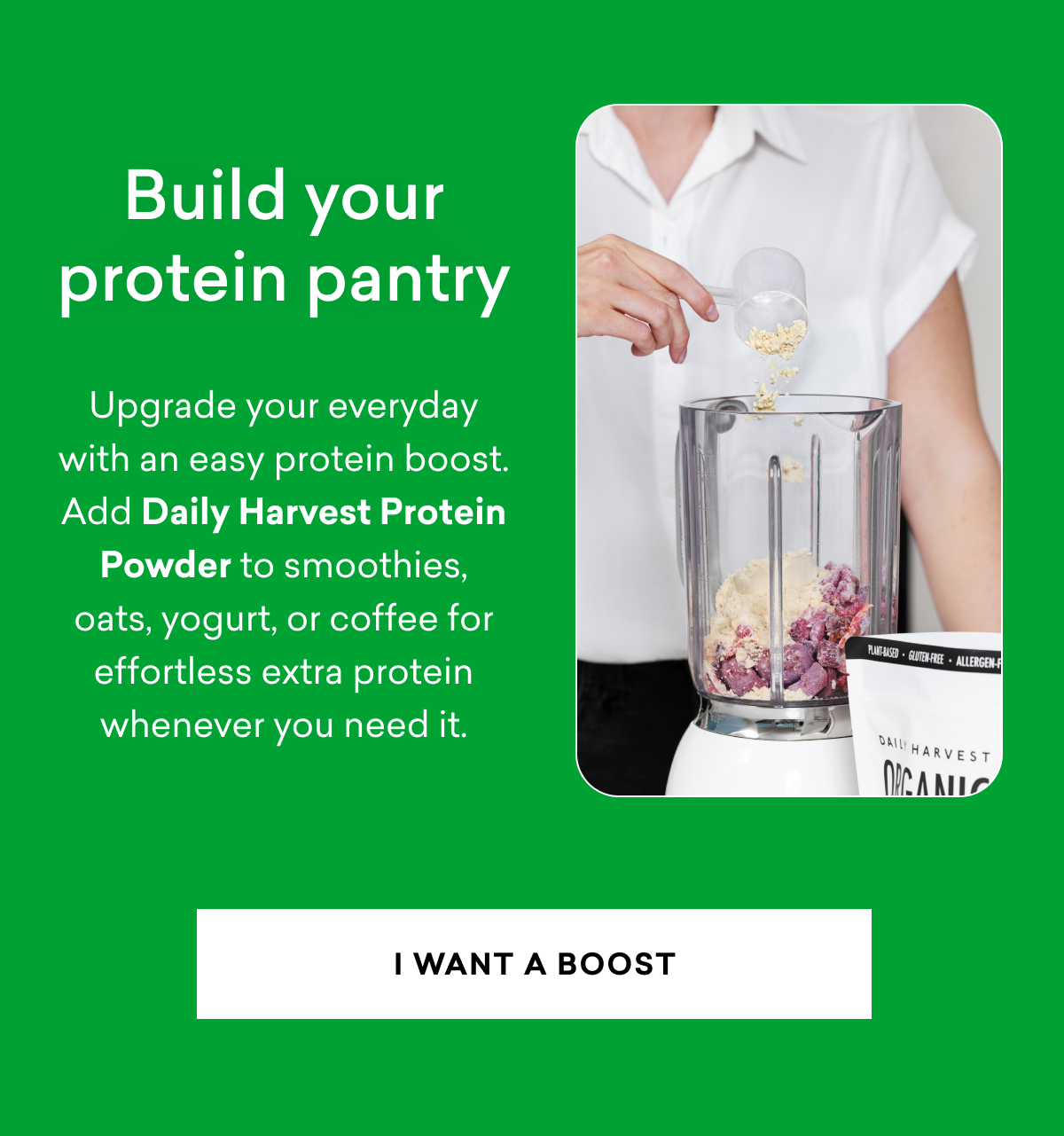 Build your protein pantry: Upgrade your everyday with an easy protein boost. Add Daily Harvest Protein Powder to smoothies, oats, yogurt, or coffee for effortless extra protein whenever you need it. | I WANT A BOOST