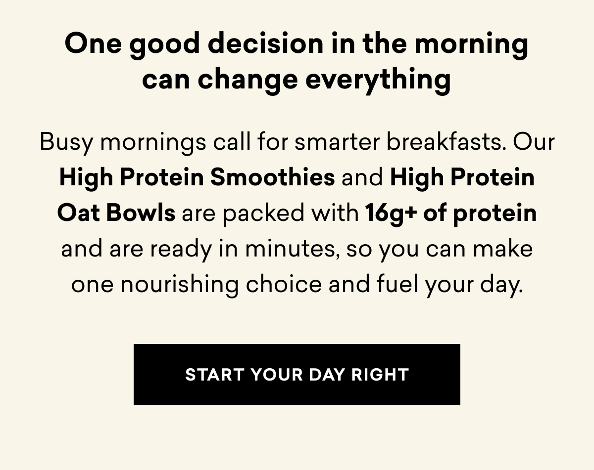 One good decision in the morning can change everything | Busy mornings call for smarter breakfasts. Our High Protein Smoothies and High Protein Oat Bowls are packed with 16g+ of protein and are ready in minutes, so you can make one nourishing choice and fuel your day. | START YOUR DAY RIGHT
