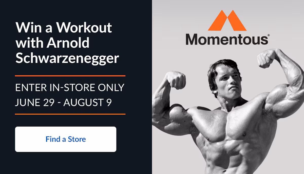 Win a Workout with Arnold Schwarzenegger. ENTER IN-STORE ONLY JUNE 29 - AUGUST 9. Find a Store. Momentous®