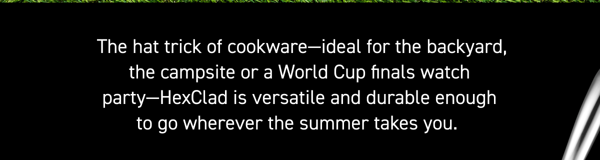  The hat trick of cookware—ideal for the backyard, the campsite or a World Cup finals watch party—HexClad is versatile and durable enough to go wherever the summer takes you.