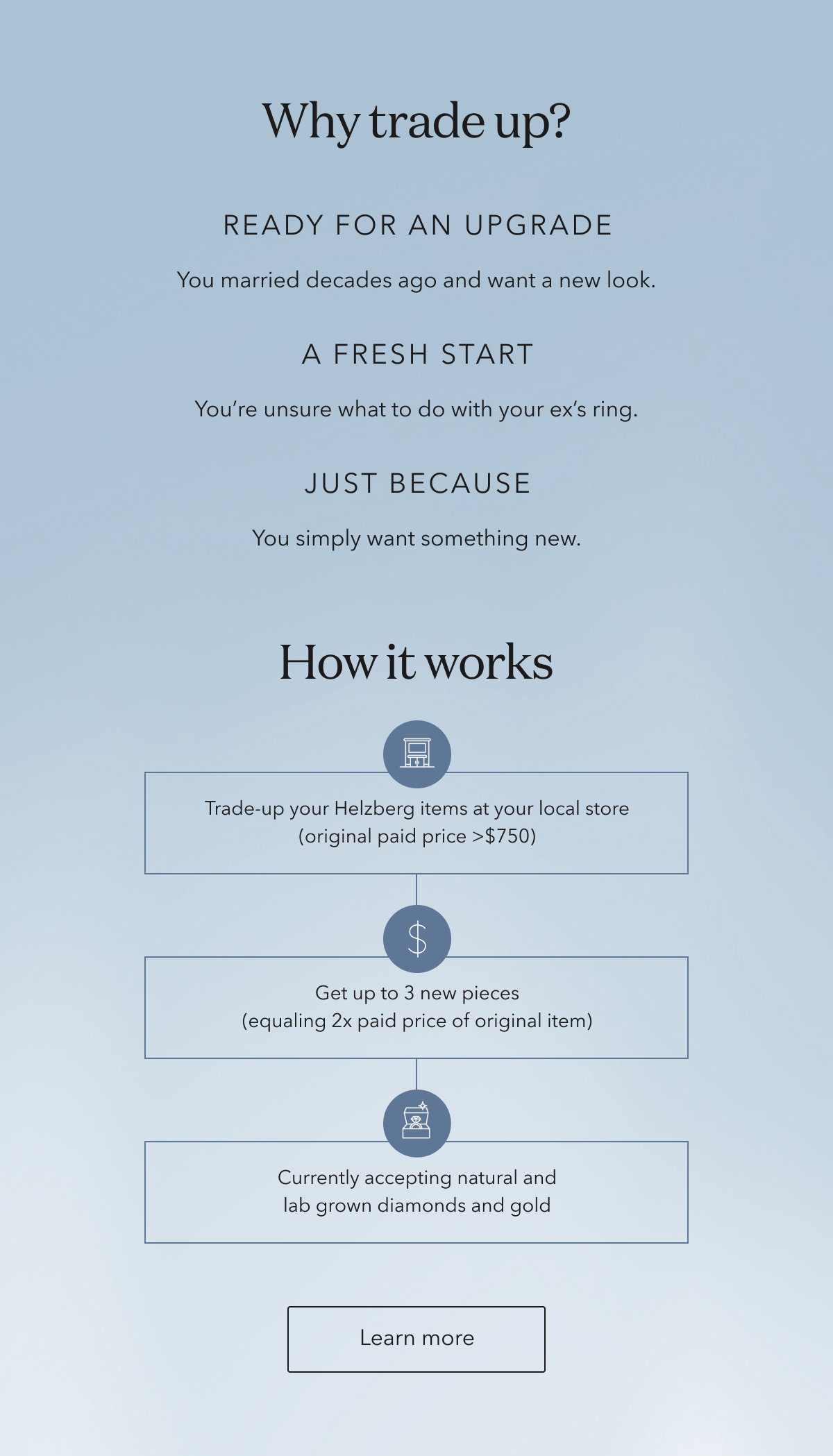 Why trade up? | READY FOR AN UPGRADE - You married decades ago and want a new look. | A FRESH START - You’re unsure what to do with your ex’s ring. | JUST BECAUSE - You simply want something new. How it works: • Trade-up your Helzberg items at your local store (original paid price >$750) • Get up to 3 new pieces (equaling 2x paid price of original item) • Currently accepting natural and lab grown diamonds and gold | Learn more
