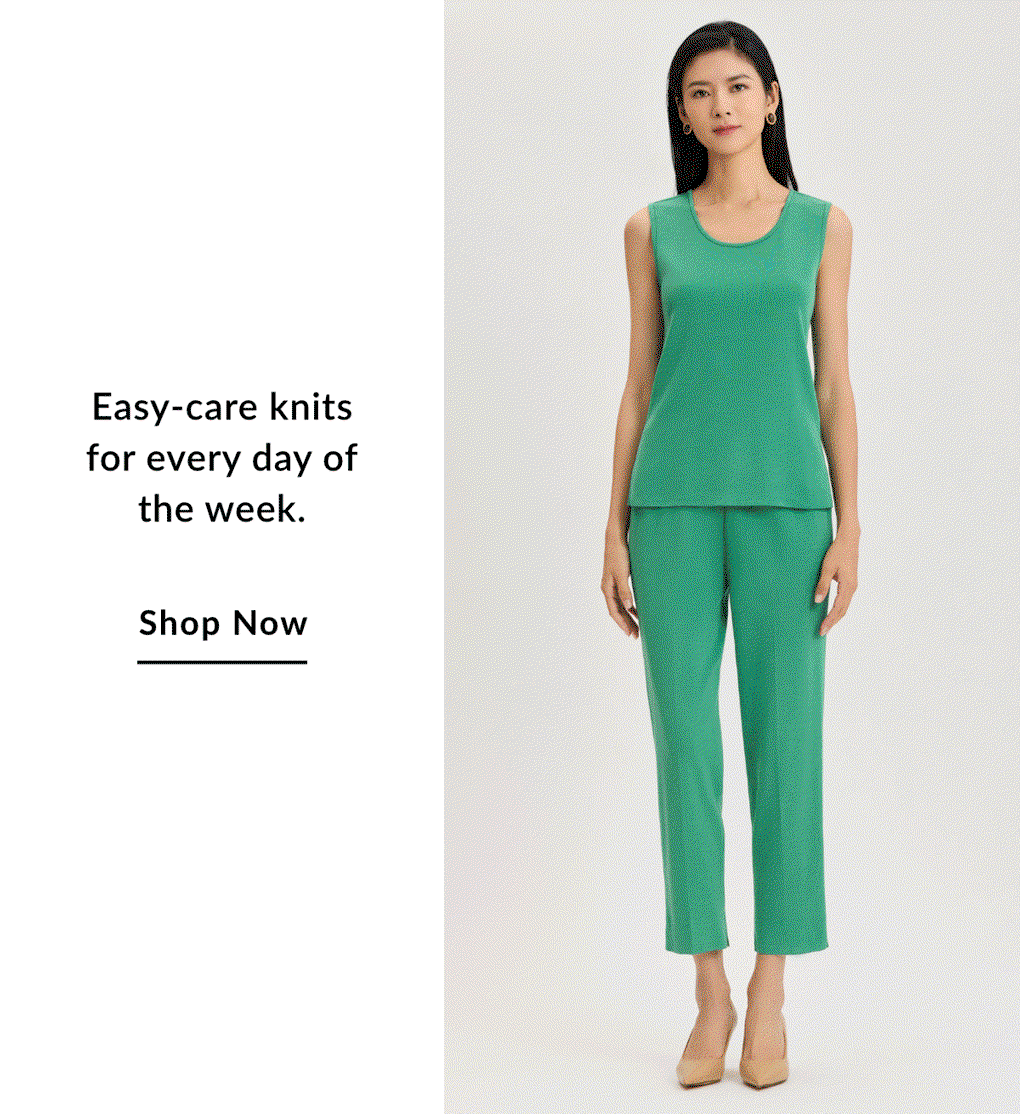 Easy-care knits for every day of the week. SHOP NOW >>
