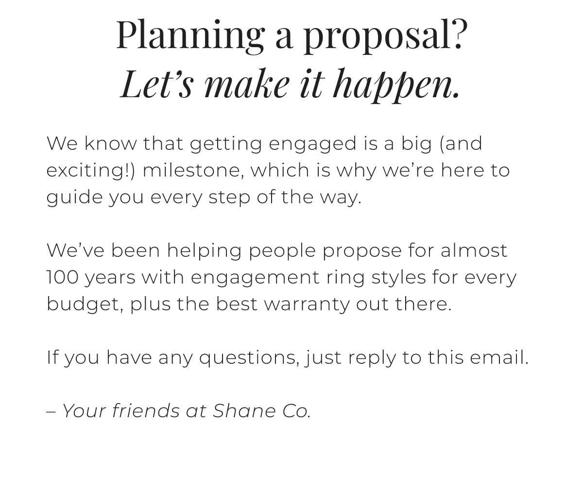 Planning a proposal? Let’s make it happen. We know that getting engaged is a big (and exciting!) milestone, which is why we’re here to guide you every step of the way. We’ve been helping people propose for almost 100 years with engagement ring styles for every budget, plus the best warranty out there. If you have any questions, just reply to this email. – Your friends at Shane Co. 