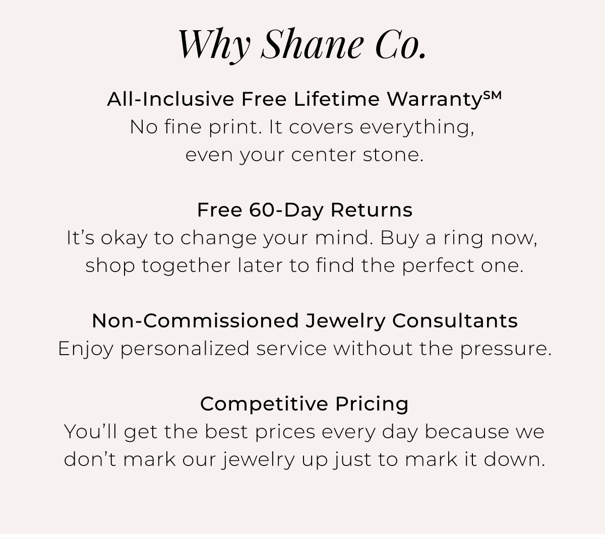 Why Shane Co. - All-Inclusive Free Lifetime WarrantySM - No fine print. It covers everything, even your center stone. Free 60-Day Returns - It’s okay to change your mind. Buy a ring now, shop together later to find the perfect one. Non-Commissioned Jewelry Consultants - Enjoy personalized service without the pressure. Competitive Pricing - You’ll get the best prices every day because we don’t mark our jewelry up just to mark it down.