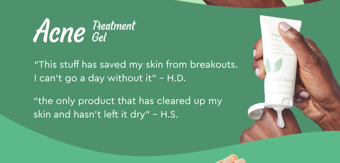 Acne Treatment Gel- “This stuff has saved my skin from breakouts. I can’t go a day without it” – H.D.  “the only product that has cleared up my skin and hasn’t left it dry” – H.S.
