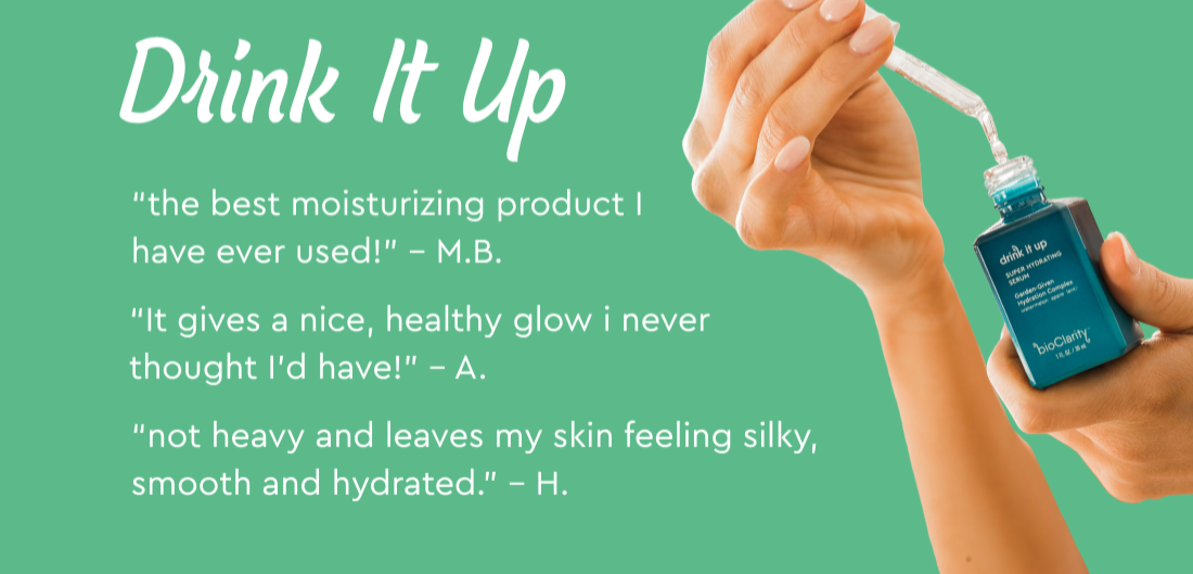 Drink It Up Serum-  “It gives a nice, healthy glow i never thought I’d have!” – A.  “the best moisturizing product I have ever used!” – M.B.  “not heavy and leaves my skin feeling silky, smooth and hydrated.” – H. 