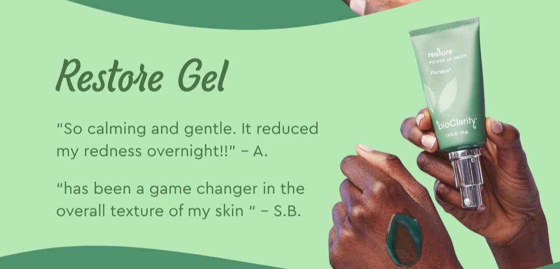 Restore Gel- “has been a game changer in the overall texture of my skin “ – S.B. “So calming and gentle. It reduced my redness overnight!!” – A.