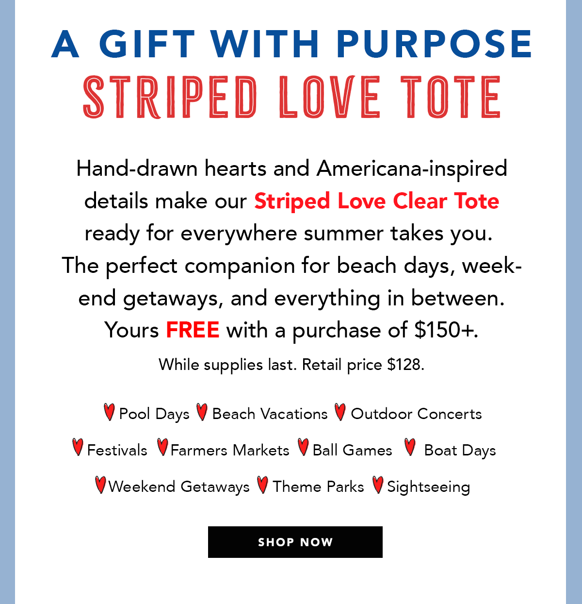 A Gift With Purpose: Striped Love Tote - Hand-drawn hearts and Americana-inspired details make our Striped Love Clear Tote ready for everywhere summer takes you. The perfect companion for beach days, weekend getaways, and everything in between. Yours free with a purchase of one-hundred-fifty dollars plus. While supplies last. Retail price one-hundred-twenty-eight dollars. - Pool Days - Beach Vacations - Outdoor Concerts - Festivals - Farmers Markets - Ball Games - Boat Days - Weekend Getaways - Theme Parks - Sightseeing - Shop Now