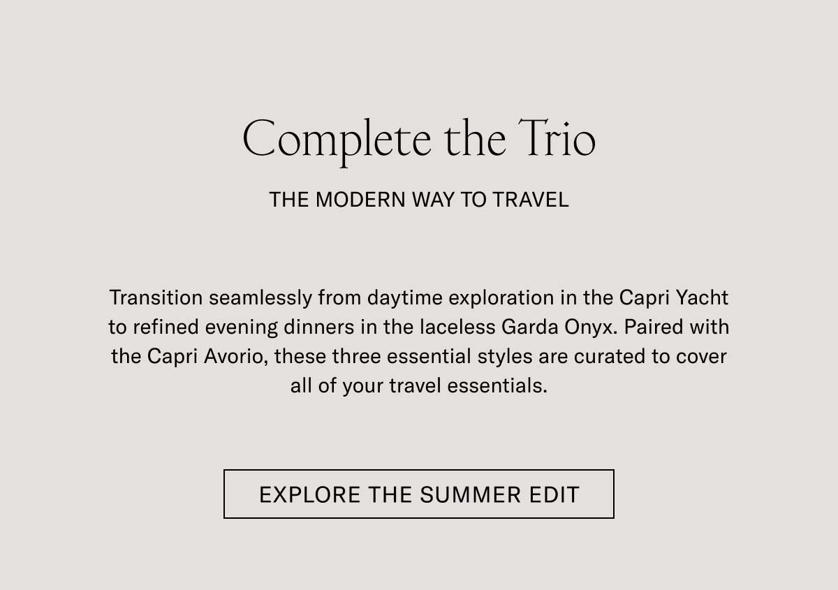 Complete the Trio THE MODERN WAY TO TRAVEL  Transition seamlessly from daytime exploration to refined evening dinners in the laceless Garda Onyx. Paired with the Capri Avorio, these three essential styles are curated to cover all of your travel essentials.  [SHOP NOW]