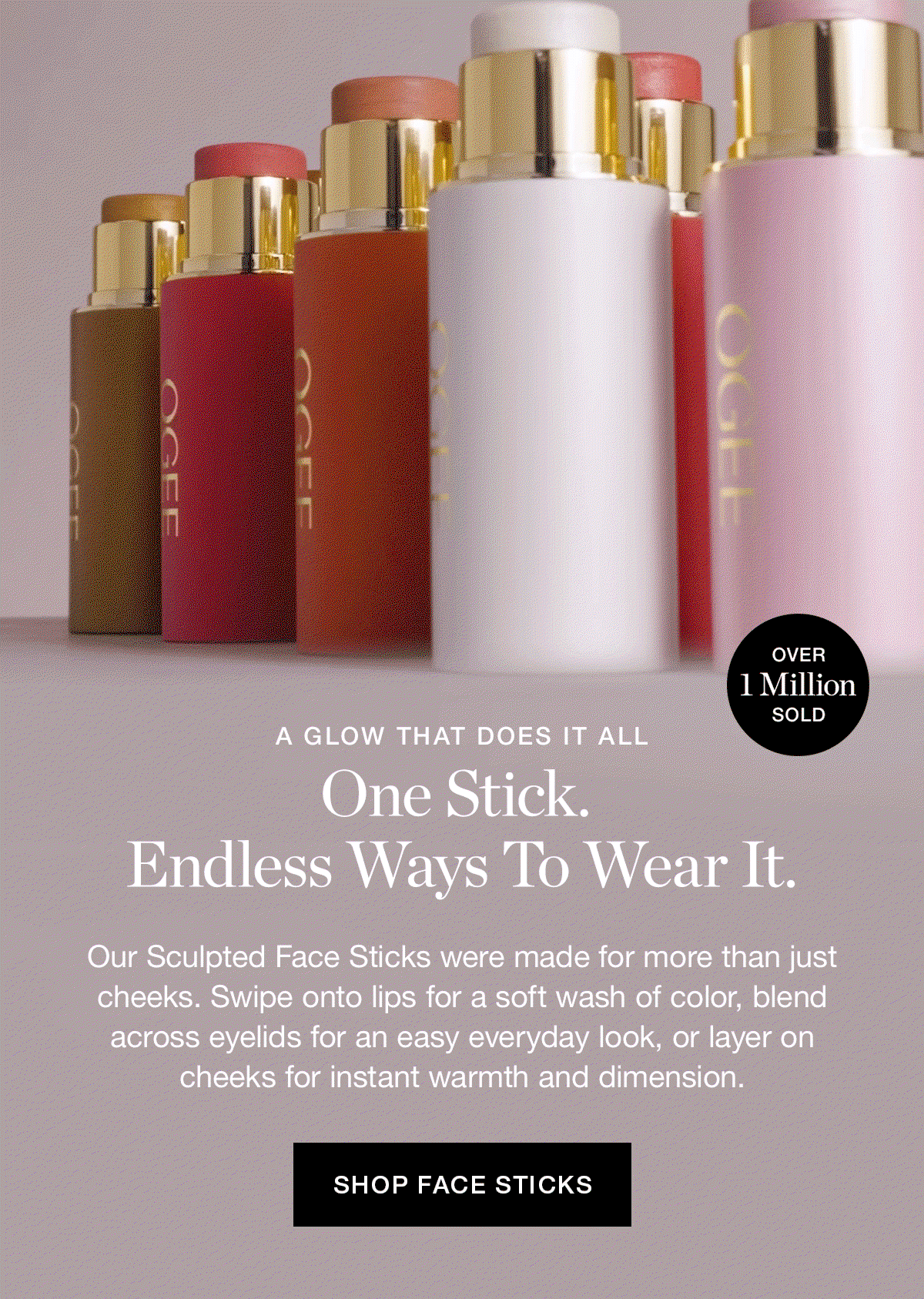 A GLOW THAT DOES IT ALL | One Stick. Endless Ways To Wear It. | Our Sculpted Face Sticks were made for more than just cheeks. Swipe onto lips for a soft wash of color, blend across eyelids for an easy everyday look, or layer on cheeks for instant warmth and dimension.