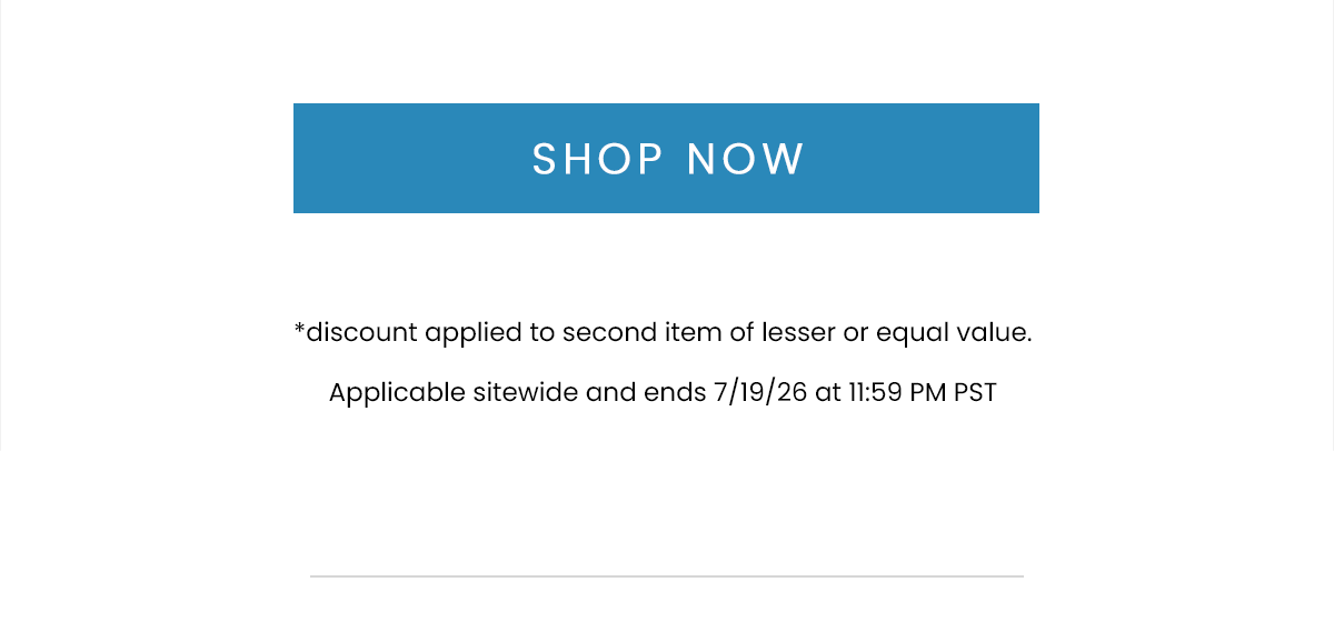 SHOP NOW | *discount applied to second item of lesser or equal value. Applicable sitewide and ends 7/19/26 at 11:59 PM PST.
