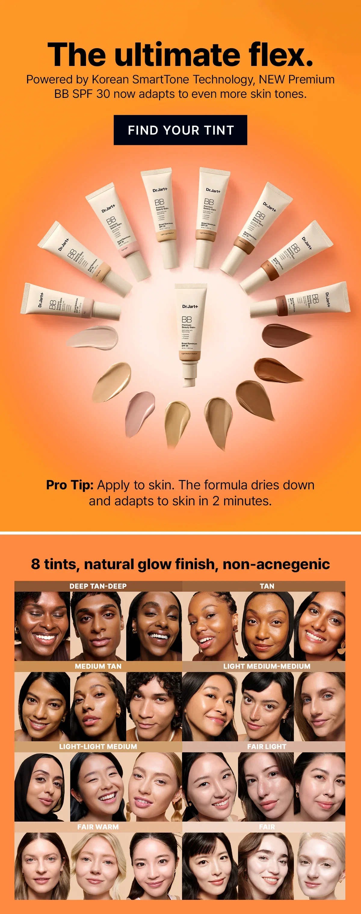 The ultimate flex. | Powered by Korean SmartTone Technology, NEW Premium BB SPF 30 now adapts to even more skin tones. | FIND YOUR TINT | Pro Tip: Apply to skin. The formula dries down and adapts to skin in 2 minutes. | 8 tints, natural glow finish, non-acnegenic | DEEP TAN-DEEP | TAN | MEDIUM TAN | LIGHT MEDIUM-MEDIUM | LIGHT-LIGHT MEDIUM | FAIR LIGHT | FAIR WARM | FAIR