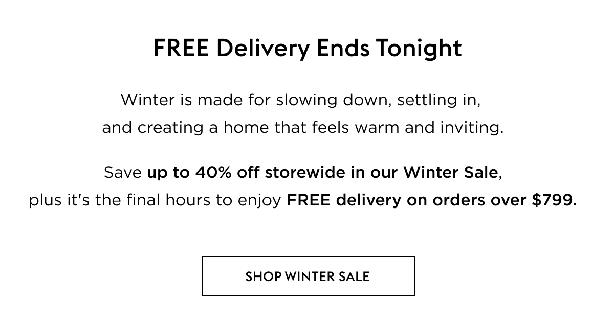 Winter is made for slowing down, settling in,  and creating a home that feels warm and inviting.   Save up to 40% off storewide in our Winter Sale,  plus it's the final hours to enjoy FREE delivery on orders over $799. 