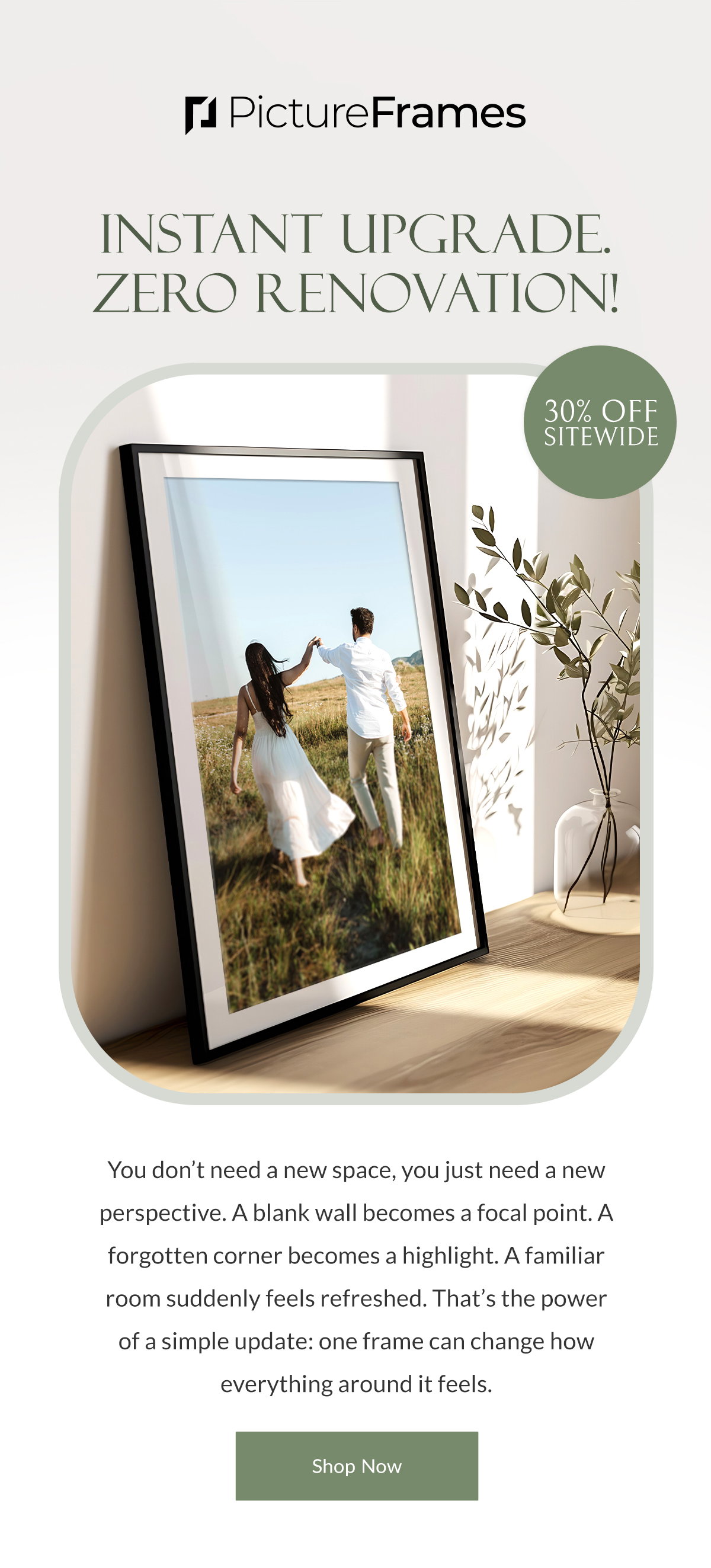 Instant Upgrade. Zero Renovation! 30% Off Sitewide. You don’t need a new space, you just need a new perspective. A blank wall becomes a focal point. A forgotten corner becomes a highlight. A familiar room suddenly feels refreshed. That’s the power of a simple update: one frame can change how everything around it feels. Shop Now.