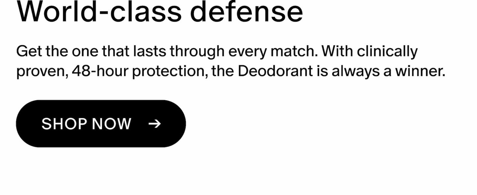 Get the one that lasts through every match. With clinically proven, 48-hour protection, the Deodorant is always a winner.