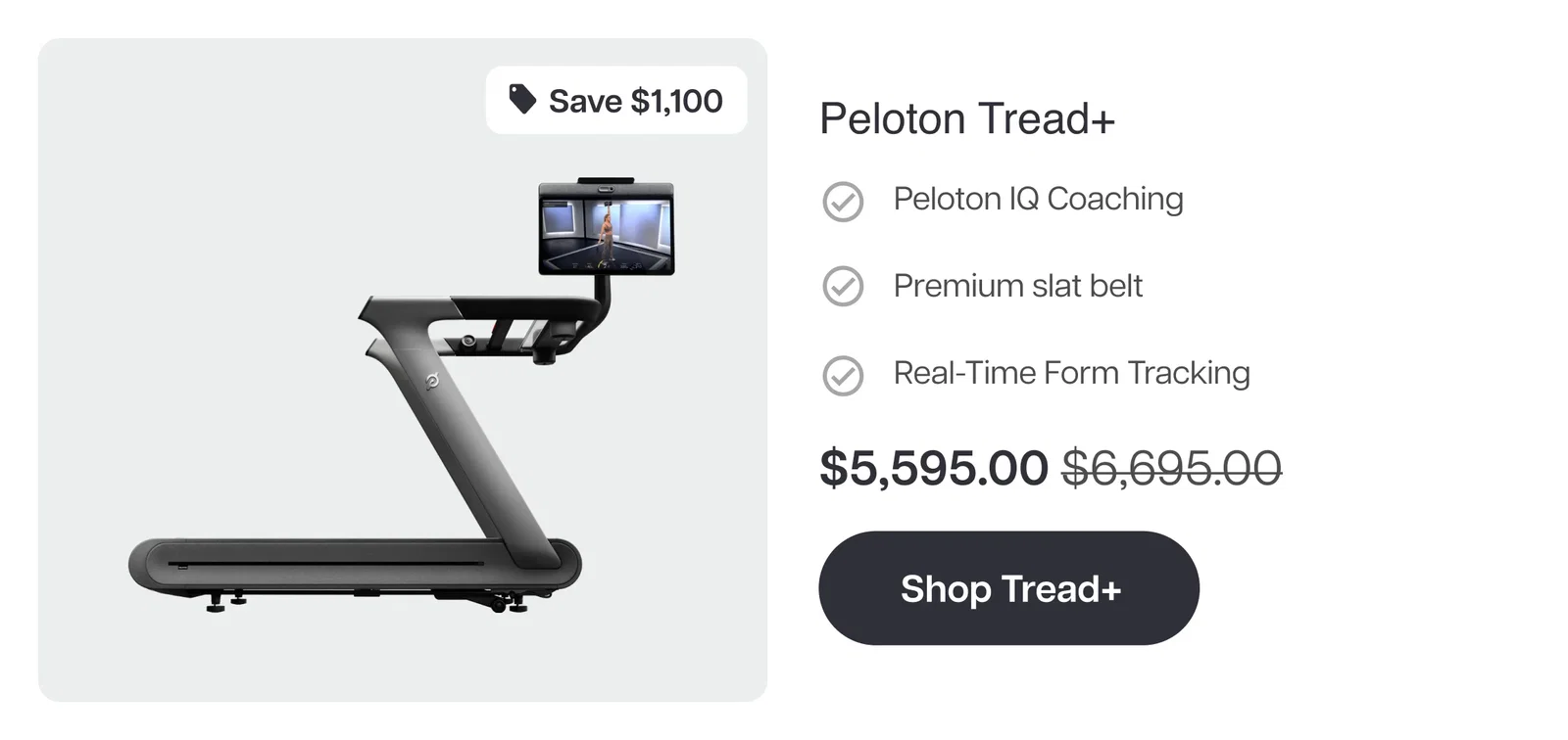 Save $1,100  Peloton Tread+  ✓ Peloton IQ Coaching  ✓ Premium slat belt  ✓ Real-Time Form Tracking  $5,595.00 $6,695.00  Shop Tread+