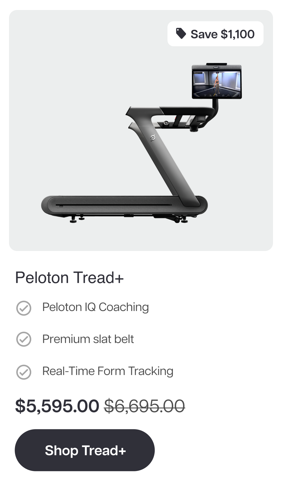 Save $1,100  Peloton Tread+  ✓ Peloton IQ Coaching  ✓ Premium slat belt  ✓ Real-Time Form Tracking  $5,595.00 $6,695.00  Shop Tread+