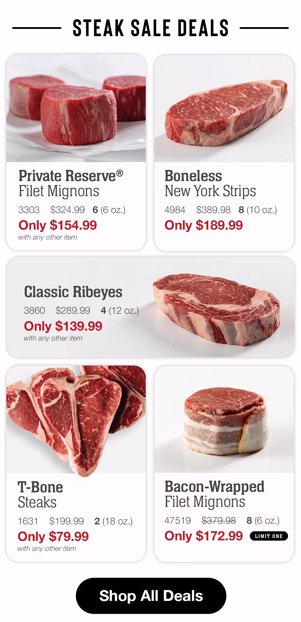 SSTEAK SALE DEALS

Private Reserve®
Filet Mignons
3303
$324.99 6(6 oz.)
Only $154.99
with any other item

Boneless
New York Strips
4984
$389.98 8(10 oz.)
Only $189.99

Classic Ribeyes
3860
$289.99
4(12 oz.)
Only $139.99
with any other item

T-Bone Steaks
1631
$199.99
2(18 oz.)
Only $79.99
with any other item

Bacon-Wrapped
Filet Mignons
47519
$379.98
8(6 OZ.)
Only $172.99
LIMIT ONE

Shop All Deals
