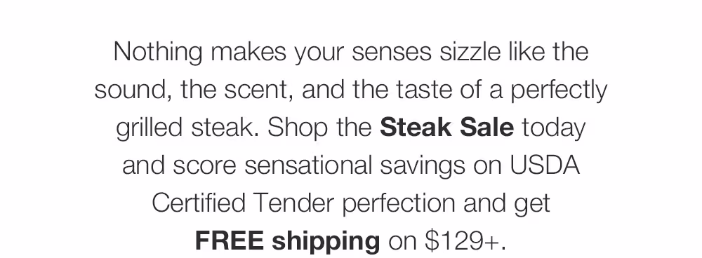 Nothing makes your senses sizzle like the sound, the scent, and the taste of a perfectly grilled steak. Shop the Steak Sale today and score sensational savings on USDA Certified Tender perfection and get FREE shipping on $129+.