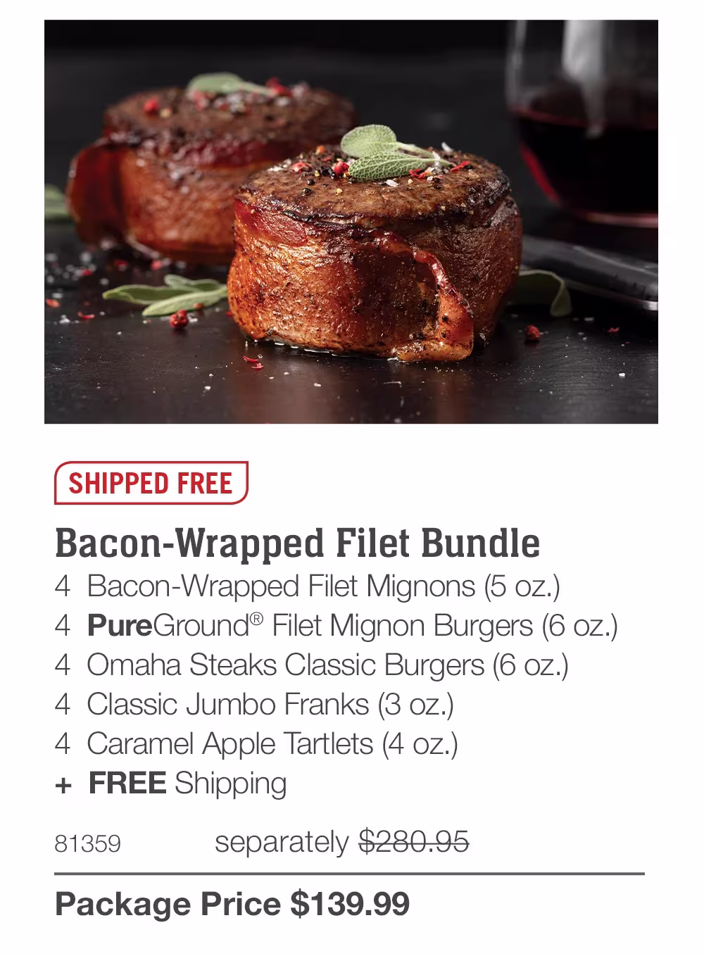 SHIPPED FREE
Bacon-Wrapped Filet Bundle
4 Bacon-Wrapped Filet Mignons (5 oz.)
4 PureGround® Filet Mignon Burgers (6 oz.)
4 Omaha Steaks Classic Burgers (6 oz.)
4 Classic Jumbo Franks (3 oz.)
4 Caramel Apple Tartlets (4 oz.)
+ FREE Shipping
81359
separately $280.95
Package Price $139.99
