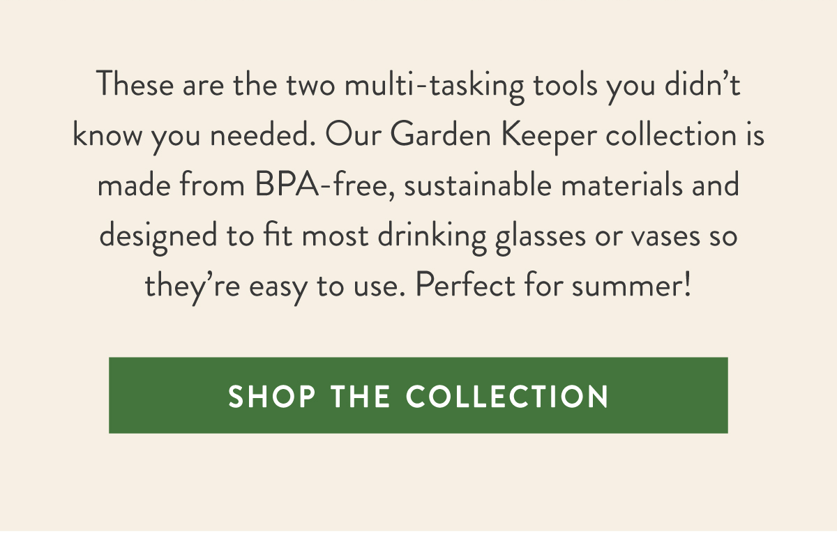 Meet The Keepers: These are the two multi-tasking tools you didn’t know you needed. Our Garden Keeper collection is made from BPA-free, sustainable materials and designed to fit most drinking glasses or vases so they’re easy to use. Perfect for summer! SHOP THE COLLECTION >